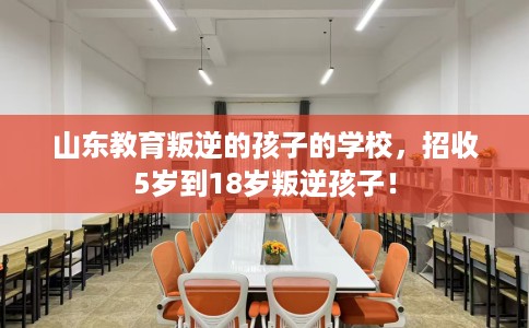 山东教育叛逆的孩子的学校，招收5岁到18岁叛逆孩子！