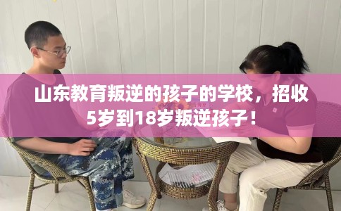山东教育叛逆的孩子的学校，招收5岁到18岁叛逆孩子！