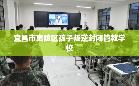 宜昌市夷陵区孩子叛逆封闭管教学校