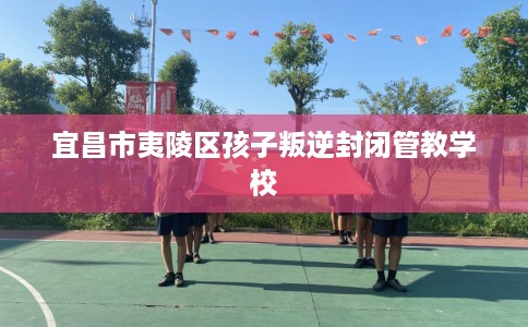 宜昌市夷陵区孩子叛逆封闭管教学校