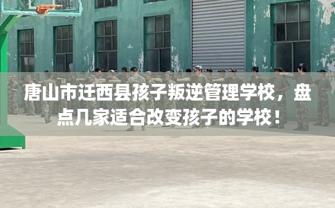 唐山市迁西县孩子叛逆管理学校，盘点几家适合改变孩子的学校！