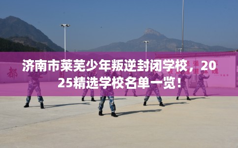 济南市莱芜少年叛逆封闭学校，2025精选学校名单一览！