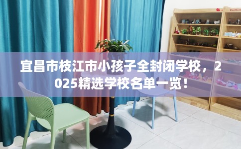 宜昌市枝江市小孩子全封闭学校，2025精选学校名单一览！