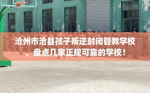 沧州市沧县孩子叛逆封闭管教学校，盘点几家正规可靠的学校！