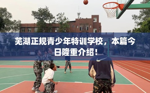 芜湖正规青少年特训学校,本篇今日隆重介绍! 芜湖正规青少年特训学校,本篇今日隆重介绍!