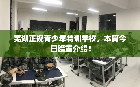 芜湖正规青少年特训学校,本篇今日隆重介绍! 芜湖正规青少年特训学校,本篇今日隆重介绍!