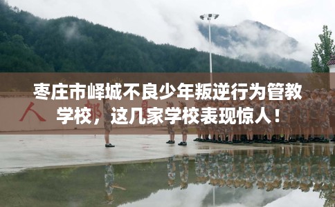 枣庄市峄城不良少年叛逆行为管教学校，这几家学校表现惊人！