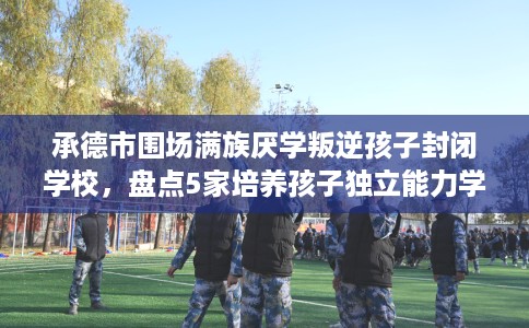 承德市围场满族厌学叛逆孩子封闭学校，盘点5家培养孩子独立能力学校！