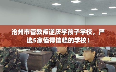 沧州市管教叛逆厌学孩子学校，严选5家值得信赖的学校！