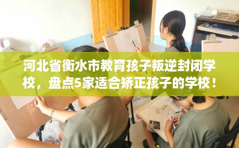 河北省衡水市教育孩子叛逆封闭学校，盘点5家适合矫正孩子的学校！