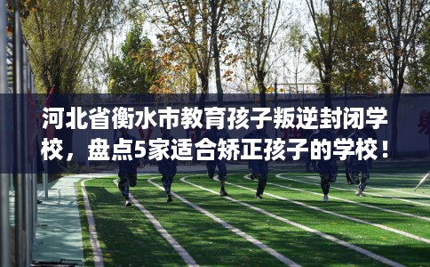 河北省衡水市教育孩子叛逆封闭学校，盘点5家适合矫正孩子的学校！