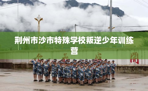 荆州市沙市特殊学校叛逆少年训练营