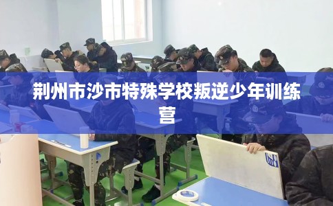 荆州市沙市特殊学校叛逆少年训练营