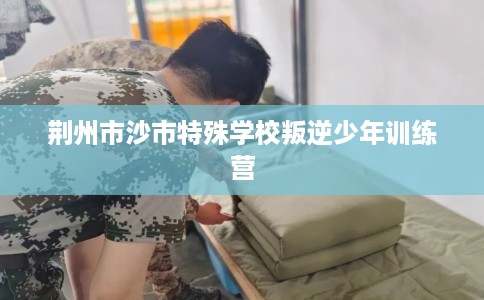 荆州市沙市特殊学校叛逆少年训练营