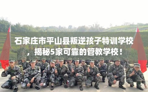 石家庄市平山县叛逆孩子特训学校，揭秘5家可靠的管教学校！