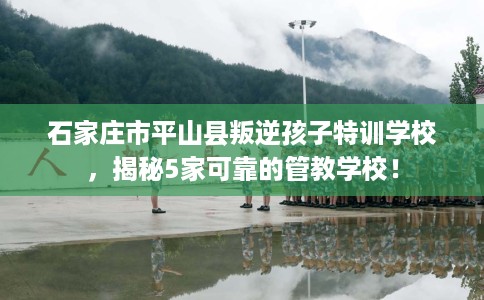 石家庄市平山县叛逆孩子特训学校，揭秘5家可靠的管教学校！