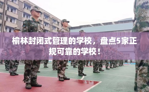 榆林封闭式管理的学校，盘点5家正规可靠的学校！