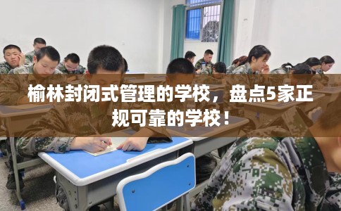 榆林封闭式管理的学校，盘点5家正规可靠的学校！