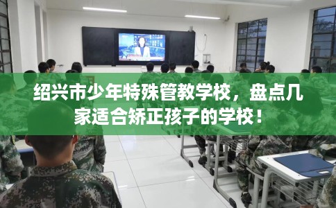 绍兴市少年特殊管教学校，盘点几家适合矫正孩子的学校！