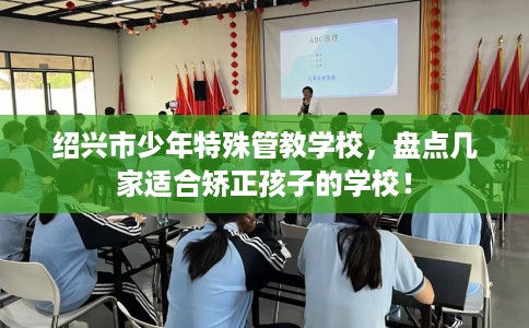 绍兴市少年特殊管教学校，盘点几家适合矫正孩子的学校！