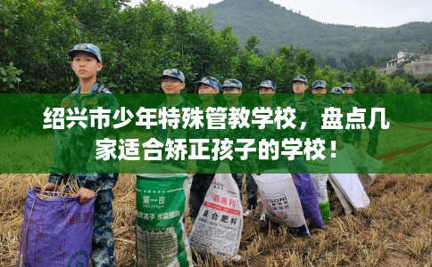 绍兴市少年特殊管教学校，盘点几家适合矫正孩子的学校！