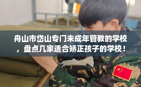 舟山市岱山专门未成年管教的学校，盘点几家适合矫正孩子的学校！