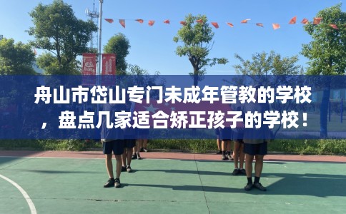 舟山市岱山专门未成年管教的学校，盘点几家适合矫正孩子的学校！