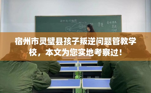 宿州市灵璧县孩子叛逆问题管教学校，本文为您实地考察过！
