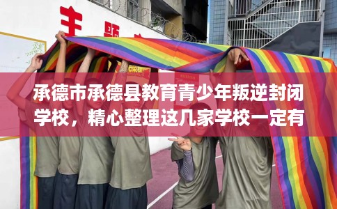 承德市承德县教育青少年叛逆封闭学校，精心整理这几家学校一定有用！