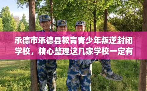 承德市承德县教育青少年叛逆封闭学校，精心整理这几家学校一定有用！