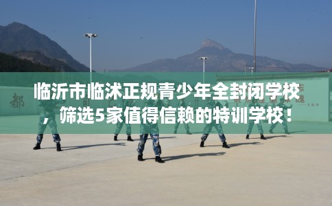 临沂市临沭正规青少年全封闭学校，筛选5家值得信赖的特训学校！