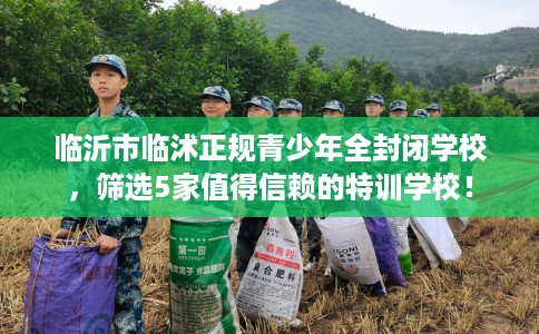 临沂市临沭正规青少年全封闭学校，筛选5家值得信赖的特训学校！