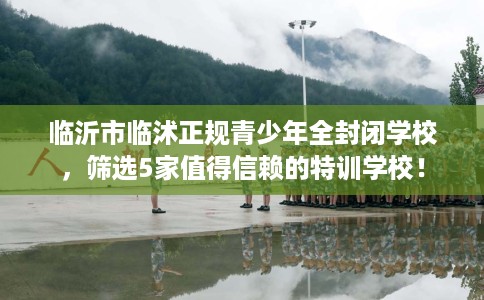临沂市临沭正规青少年全封闭学校，筛选5家值得信赖的特训学校！