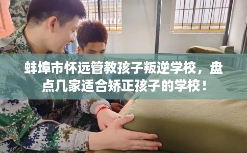 蚌埠市怀远管教孩子叛逆学校，盘点几家适合矫正孩子的学校！