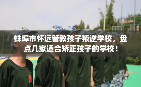 蚌埠市怀远管教孩子叛逆学校，盘点几家适合矫正孩子的学校！