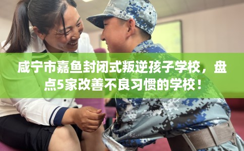 咸宁市嘉鱼封闭式叛逆孩子学校，盘点5家改善不良习惯的学校！