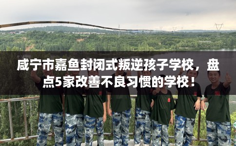 咸宁市嘉鱼封闭式叛逆孩子学校，盘点5家改善不良习惯的学校！