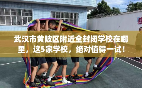 武汉市黄陂区附近全封闭学校在哪里，这5家学校，绝对值得一试！