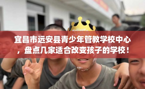 宜昌市远安县青少年管教学校中心,盘点几家适合改变孩子的学校! 宜昌市远安县青少年管教学校中心,盘点几家适合改变孩子的学校!