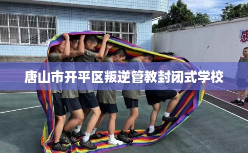 唐山市开平区叛逆管教封闭式学校 唐山市开平区叛逆管教封闭式学校