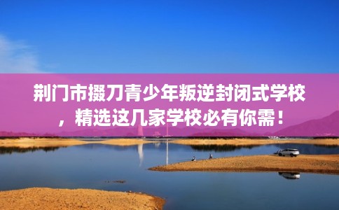 荆门市掇刀青少年叛逆封闭式学校,精选这几家学校必有你需! 荆门市掇刀青少年叛逆封闭式学校,精选这几家学校必有你需!