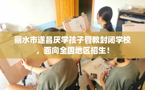 丽水市遂昌厌学孩子管教封闭学校，面向全国地区招生！