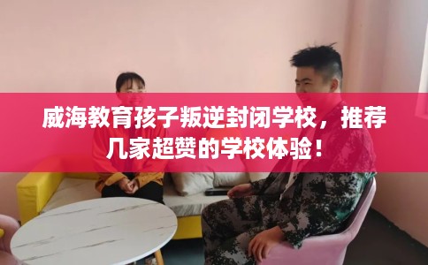 威海教育孩子叛逆封闭学校，推荐几家超赞的学校体验！