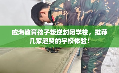 威海教育孩子叛逆封闭学校，推荐几家超赞的学校体验！