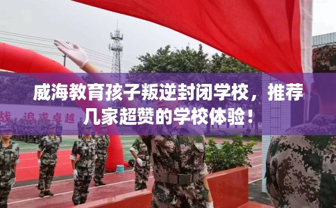 威海教育孩子叛逆封闭学校，推荐几家超赞的学校体验！