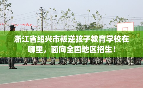 浙江省绍兴市叛逆孩子教育学校在哪里，面向全国地区招生！