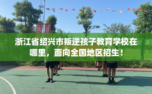 浙江省绍兴市叛逆孩子教育学校在哪里，面向全国地区招生！