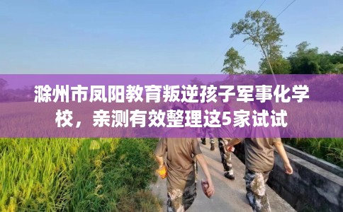 滁州市凤阳教育叛逆孩子军事化学校，亲测有效整理这5家试试