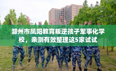 滁州市凤阳教育叛逆孩子军事化学校，亲测有效整理这5家试试