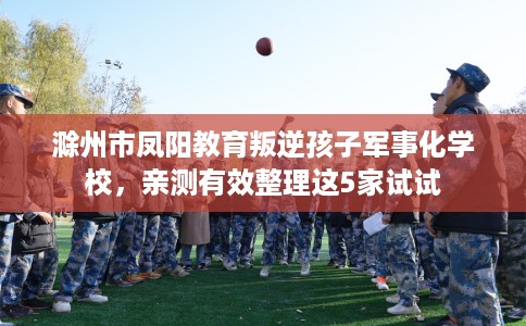 滁州市凤阳教育叛逆孩子军事化学校，亲测有效整理这5家试试